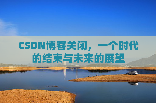 CSDN博客关闭，一个时代的结束与未来的展望